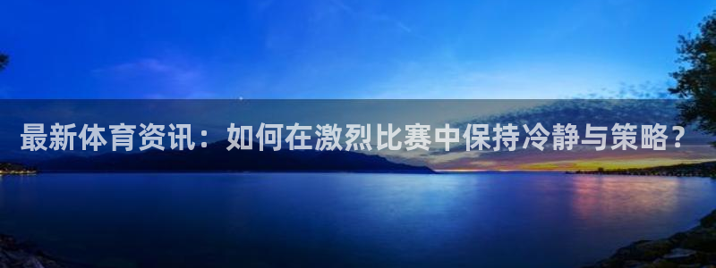 JJB竞技宝官方正版app官方：最新体育资讯：如何在激烈比赛